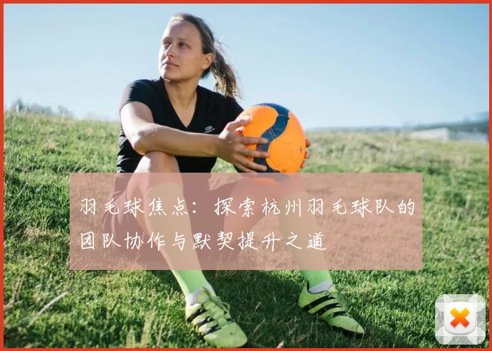 羽毛球焦点：探索杭州羽毛球队的团队协作与默契提升之道