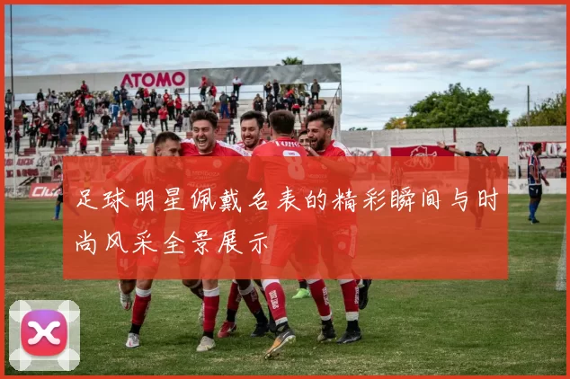 足球明星佩戴名表的精彩瞬间与时尚风采全景展示