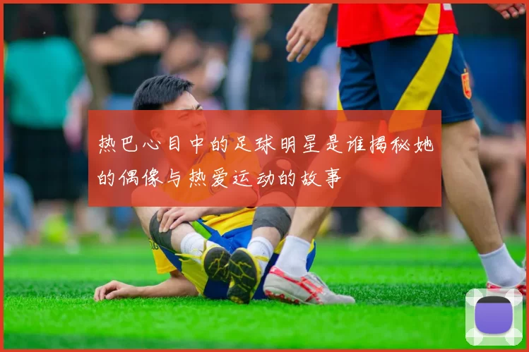 热巴心目中的足球明星是谁揭秘她的偶像与热爱运动的故事