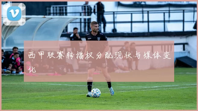 西甲联赛转播权分配现状与媒体变化