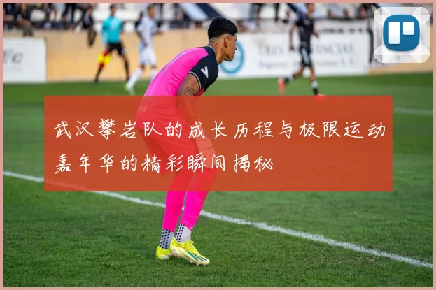 武汉攀岩队的成长历程与极限运动嘉年华的精彩瞬间揭秘