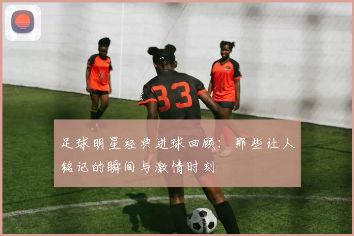 足球明星经典进球回顾：那些让人铭记的瞬间与激情时刻