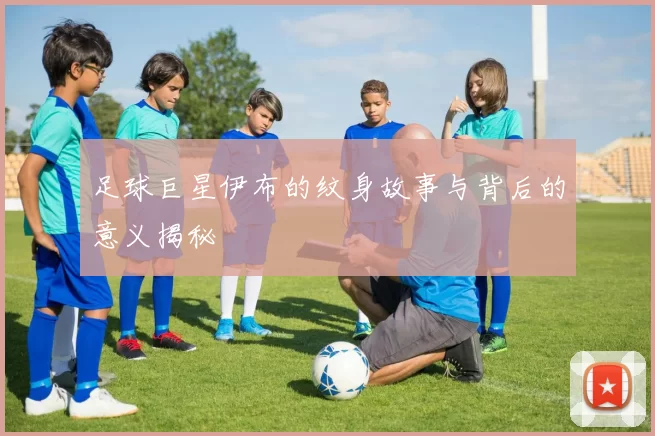 足球巨星伊布的纹身故事与背后的意义揭秘