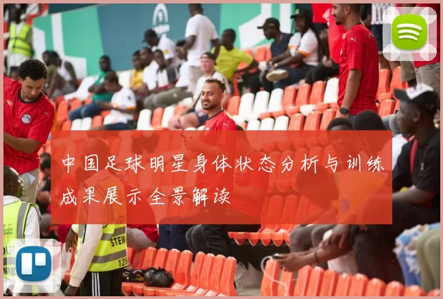 中国足球明星身体状态分析与训练成果展示全景解读