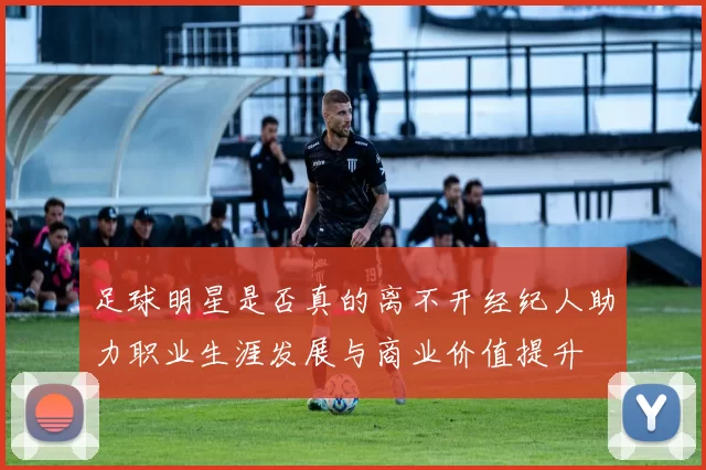 足球明星是否真的离不开经纪人助力职业生涯发展与商业价值提升