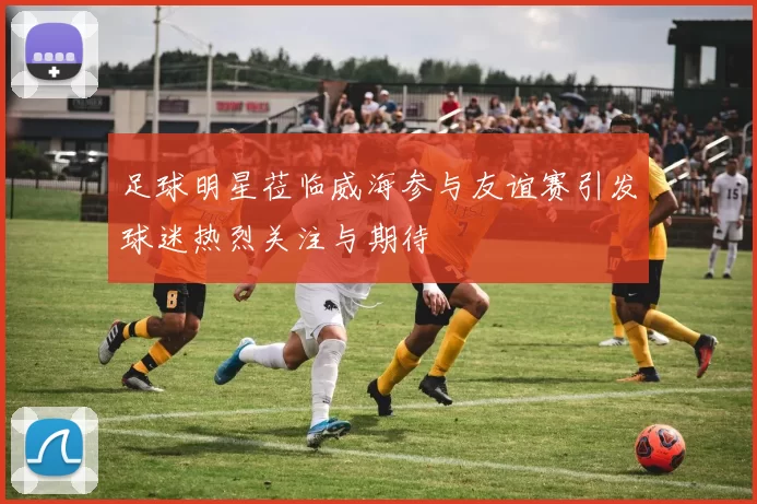足球明星莅临威海参与友谊赛引发球迷热烈关注与期待