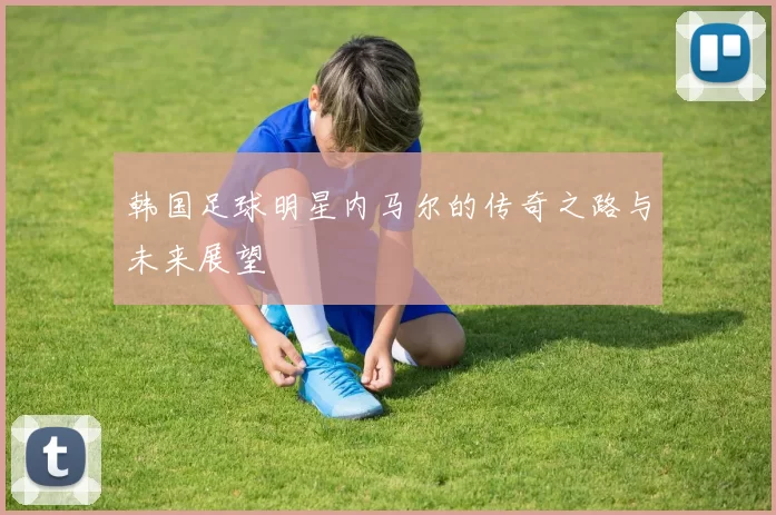 韩国足球明星内马尔的传奇之路与未来展望