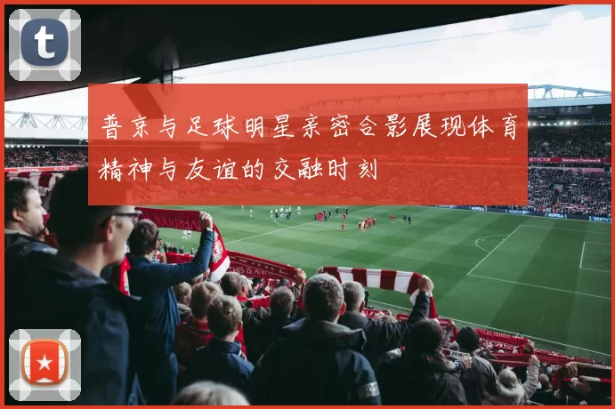 普京与足球明星亲密合影展现体育精神与友谊的交融时刻