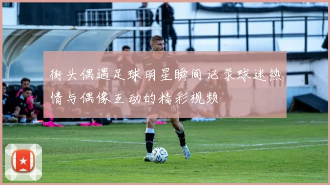 街头偶遇足球明星瞬间记录球迷热情与偶像互动的精彩视频