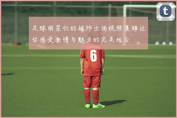 足球明星们的超帅出场视频集锦让你感受激情与魅力的完美结合