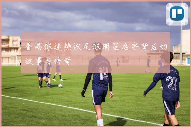 香港球迷热议足球明星名字背后的故事与传奇