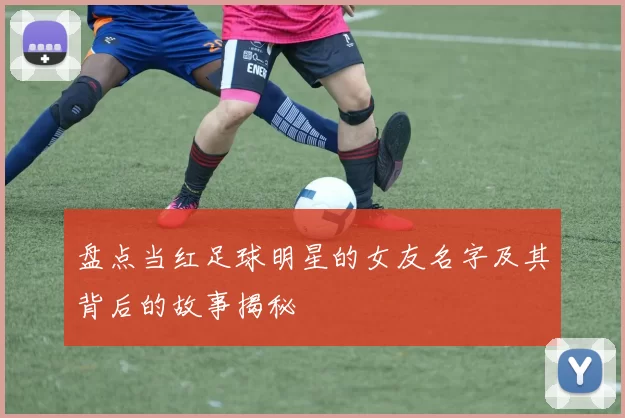 盘点当红足球明星的女友名字及其背后的故事揭秘