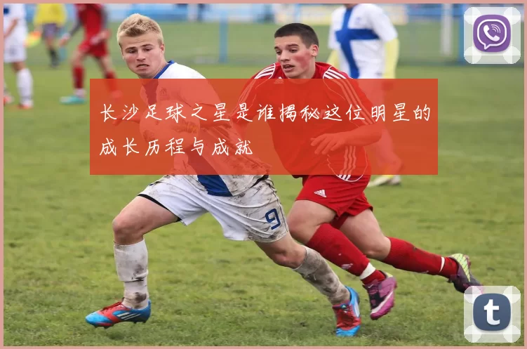 长沙足球之星是谁揭秘这位明星的成长历程与成就