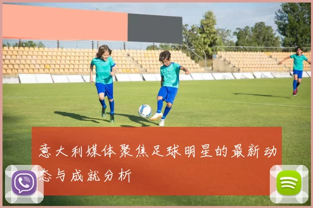 意大利媒体聚焦足球明星的最新动态与成就分析