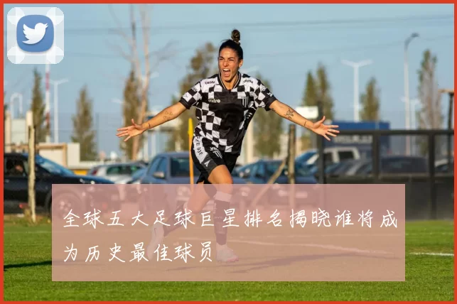 全球五大足球巨星排名揭晓谁将成为历史最佳球员