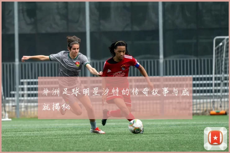 非洲足球明星沙特的传奇故事与成就揭秘