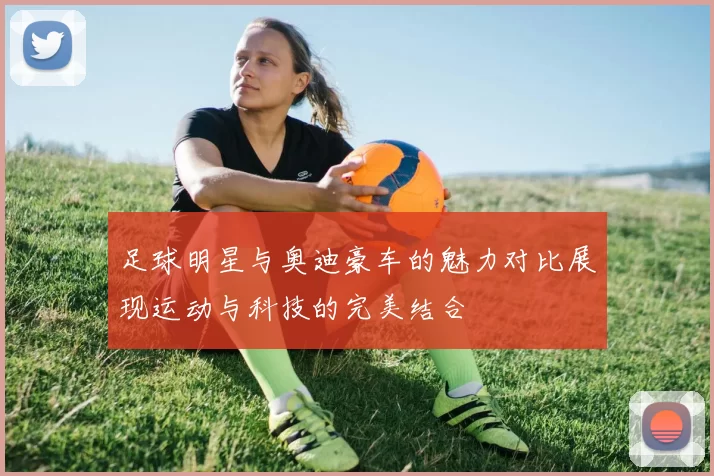 足球明星与奥迪豪车的魅力对比展现运动与科技的完美结合