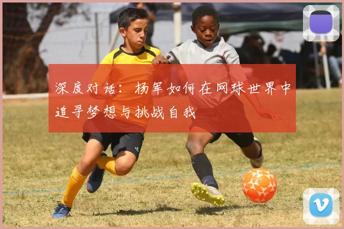 深度对话：杨军如何在网球世界中追寻梦想与挑战自我