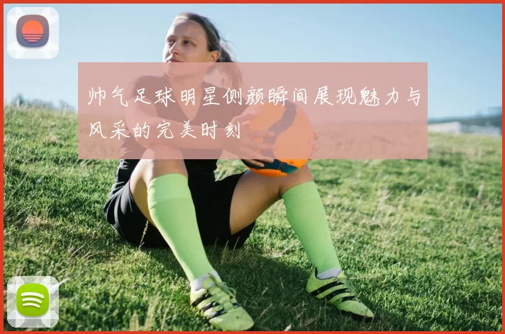 帅气足球明星侧颜瞬间展现魅力与风采的完美时刻