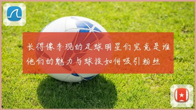 长得像李现的足球明星们究竟是谁他们的魅力与球技如何吸引粉丝