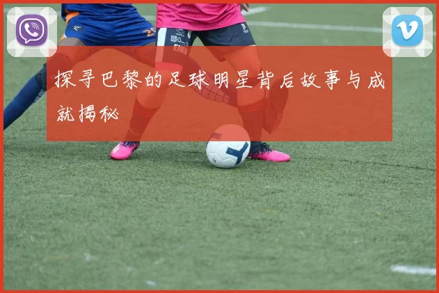 探寻巴黎的足球明星背后故事与成就揭秘