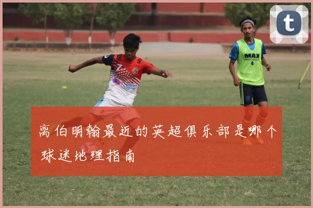离伯明翰最近的英超俱乐部是哪个 球迷地理指南