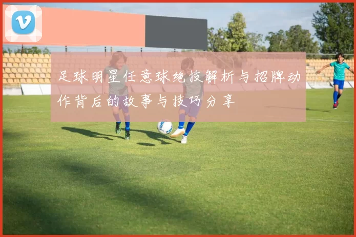 足球明星任意球绝技解析与招牌动作背后的故事与技巧分享