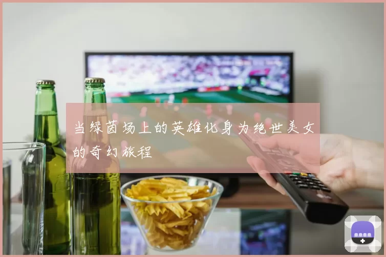 当绿茵场上的英雄化身为绝世美女的奇幻旅程