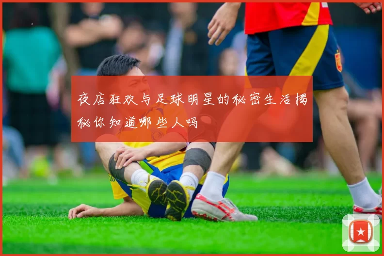 夜店狂欢与足球明星的秘密生活揭秘你知道哪些人吗