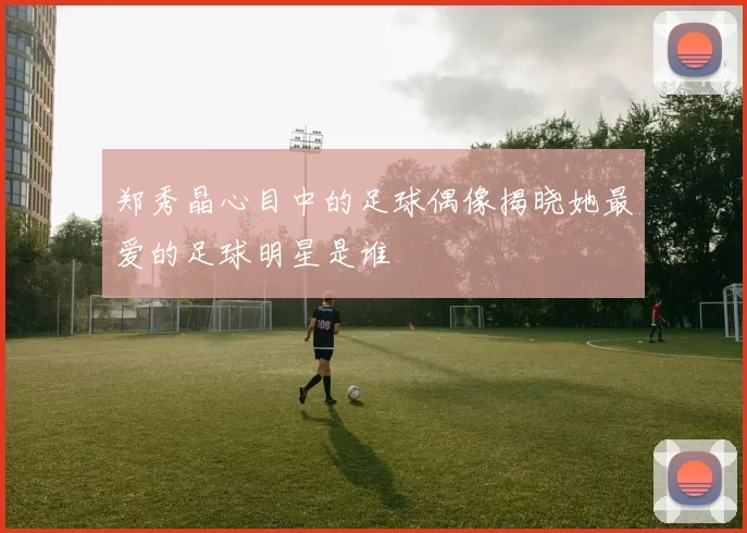 郑秀晶心目中的足球偶像揭晓她最爱的足球明星是谁