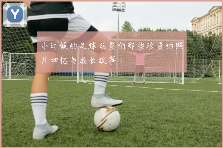 小时候的足球明星们那些珍贵的照片回忆与成长故事