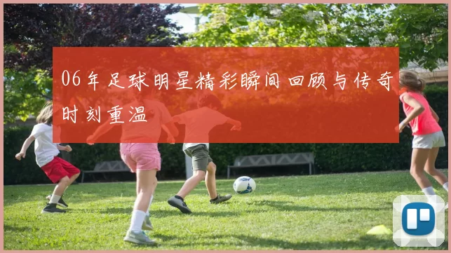 06年足球明星精彩瞬间回顾与传奇时刻重温