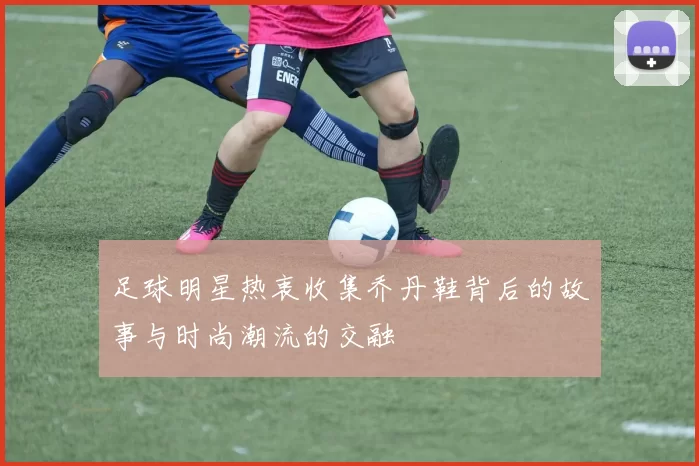 足球明星热衷收集乔丹鞋背后的故事与时尚潮流的交融