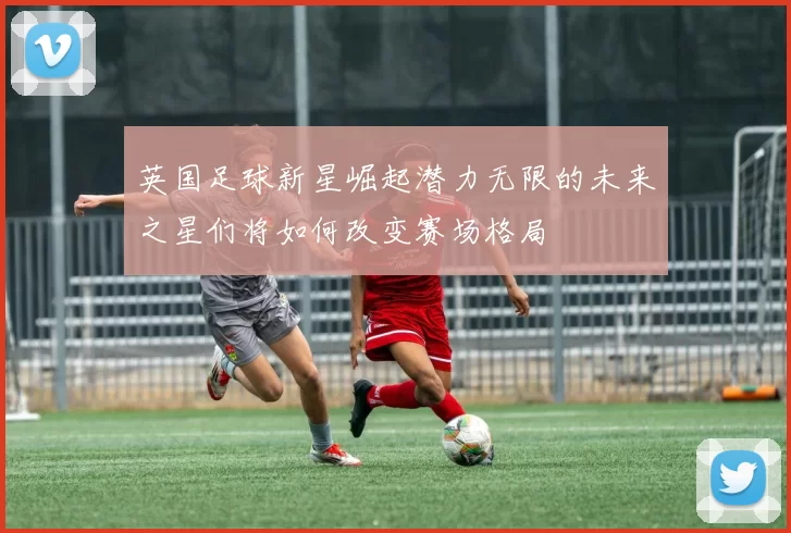 英国足球新星崛起潜力无限的未来之星们将如何改变赛场格局