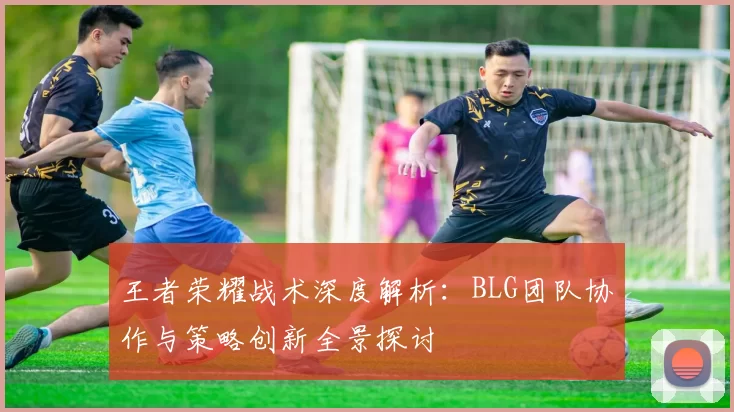 王者荣耀战术深度解析：BLG团队协作与策略创新全景探讨