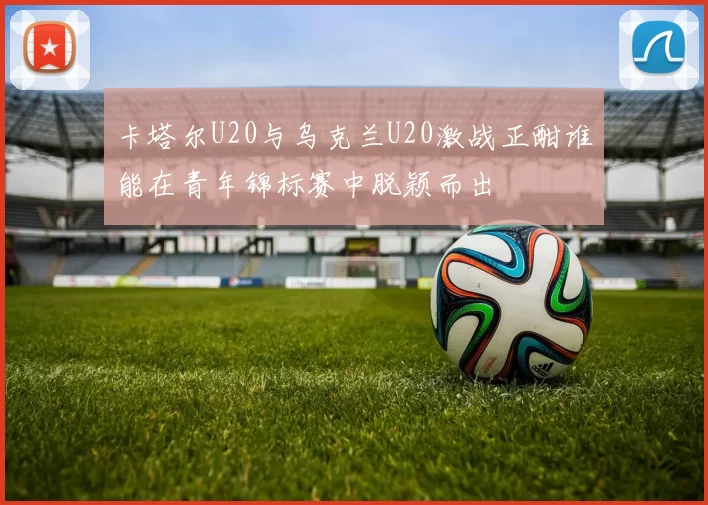 卡塔尔U20与乌克兰U20激战正酣谁能在青年锦标赛中脱颖而出