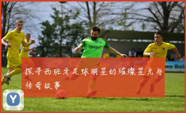 探寻西班牙足球明星的璀璨星光与传奇故事