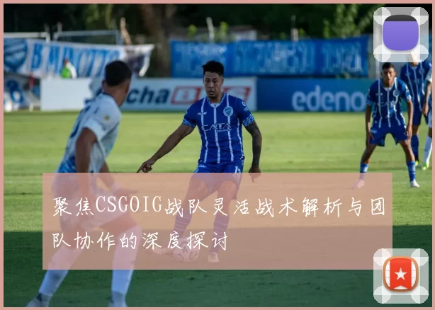 聚焦CSGOIG战队灵活战术解析与团队协作的深度探讨