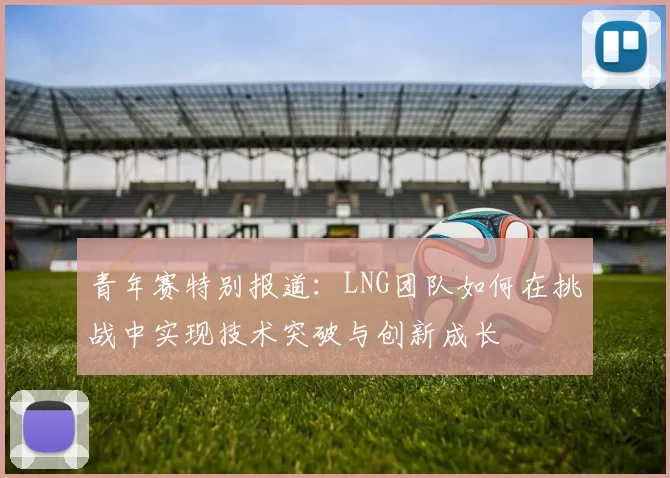 青年赛特别报道：LNG团队如何在挑战中实现技术突破与创新成长