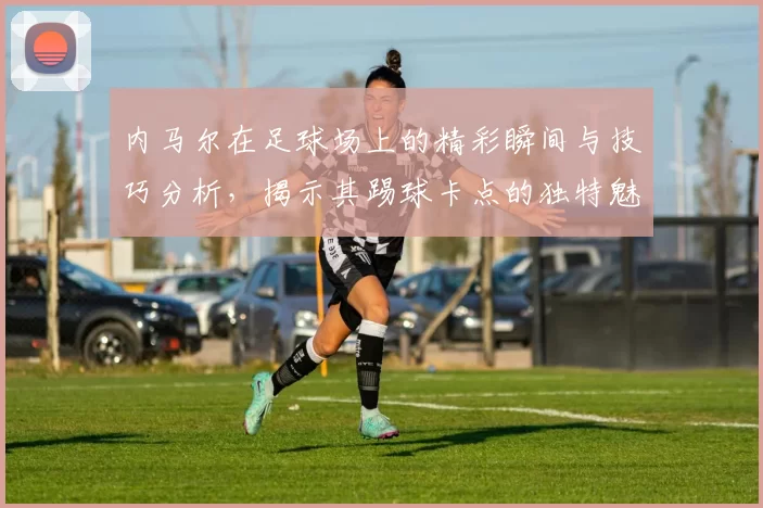 内马尔在足球场上的精彩瞬间与技巧分析，揭示其踢球卡点的独特魅力与风格