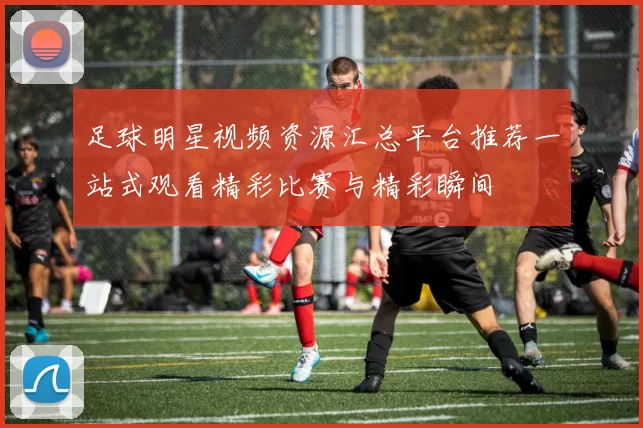 足球明星视频资源汇总平台推荐一站式观看精彩比赛与精彩瞬间