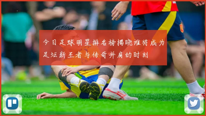 今日足球明星排名榜揭晓谁将成为足坛新王者与传奇并肩的时刻