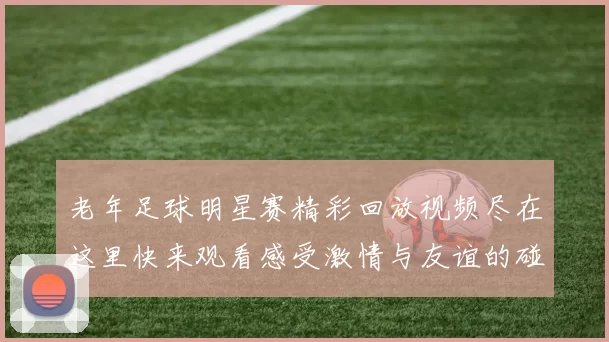 老年足球明星赛精彩回放视频尽在这里快来观看感受激情与友谊的碰撞