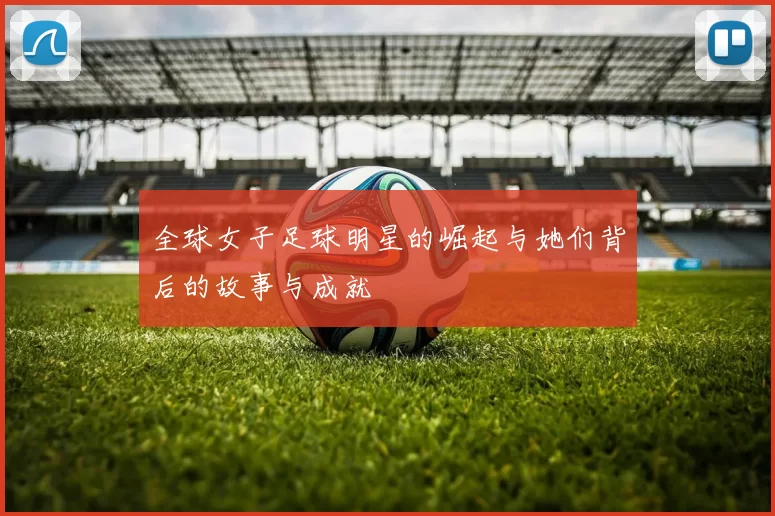 全球女子足球明星的崛起与她们背后的故事与成就