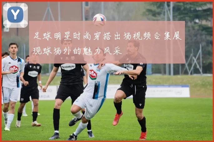 足球明星时尚穿搭出场视频合集展现球场外的魅力风采