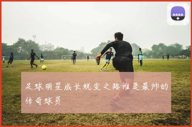 足球明星成长蜕变之路谁是最帅的传奇球员