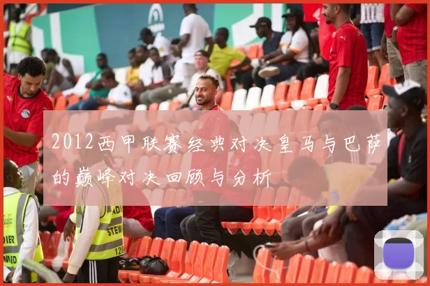 2012西甲联赛经典对决皇马与巴萨的巅峰对决回顾与分析
