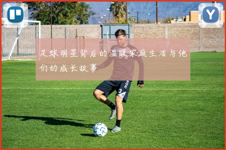 足球明星背后的温暖家庭生活与他们的成长故事