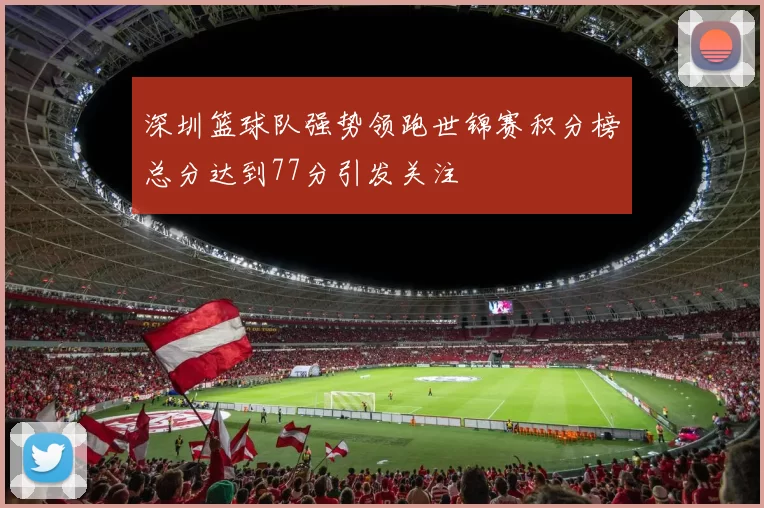 深圳篮球队强势领跑世锦赛积分榜总分达到77分引发关注