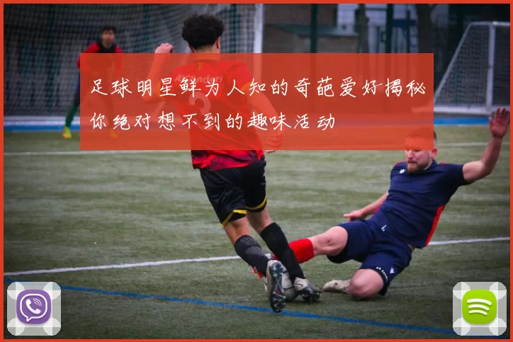 足球明星鲜为人知的奇葩爱好揭秘你绝对想不到的趣味活动